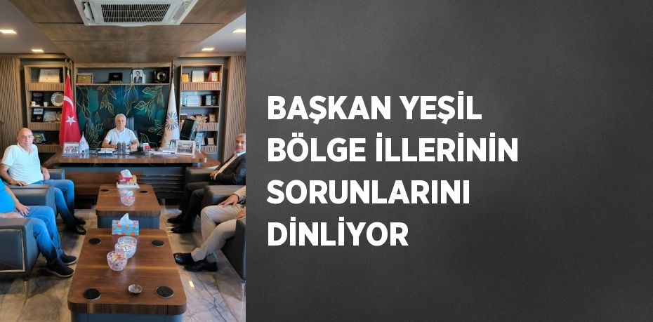 BAŞKAN YEŞİL BÖLGE İLLERİNİN SORUNLARINI DİNLİYOR