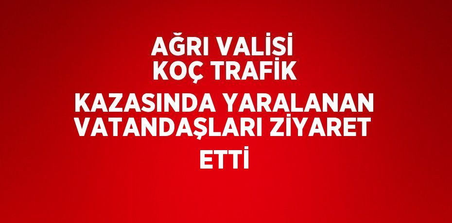 AĞRI VALİSİ KOÇ TRAFİK KAZASINDA YARALANAN VATANDAŞLARI ZİYARET ETTİ