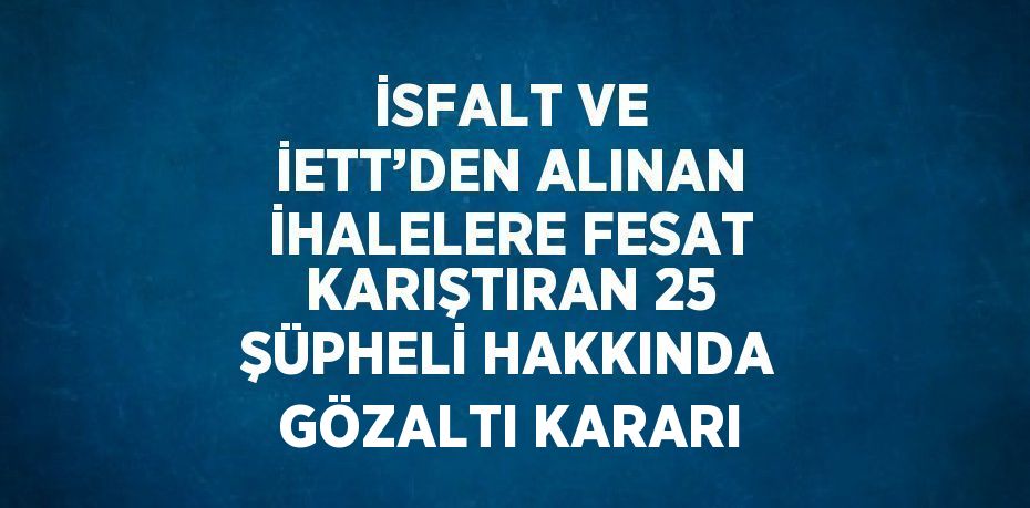İSFALT VE İETT’DEN ALINAN İHALELERE FESAT KARIŞTIRAN 25 ŞÜPHELİ HAKKINDA GÖZALTI KARARI