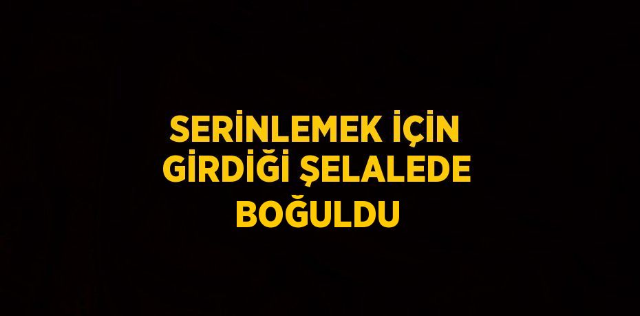SERİNLEMEK İÇİN GİRDİĞİ ŞELALEDE BOĞULDU