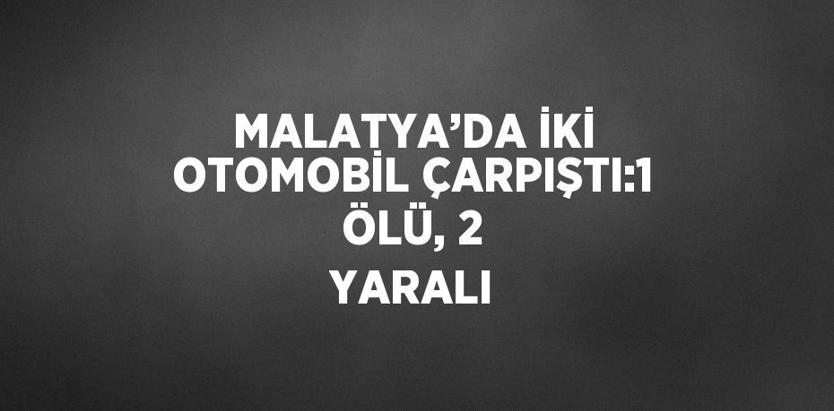 MALATYA’DA İKİ OTOMOBİL ÇARPIŞTI:1 ÖLÜ, 2 YARALI