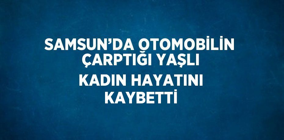 SAMSUN’DA OTOMOBİLİN ÇARPTIĞI YAŞLI KADIN HAYATINI KAYBETTİ