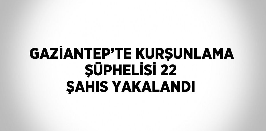 GAZİANTEP’TE KURŞUNLAMA ŞÜPHELİSİ 22 ŞAHIS YAKALANDI