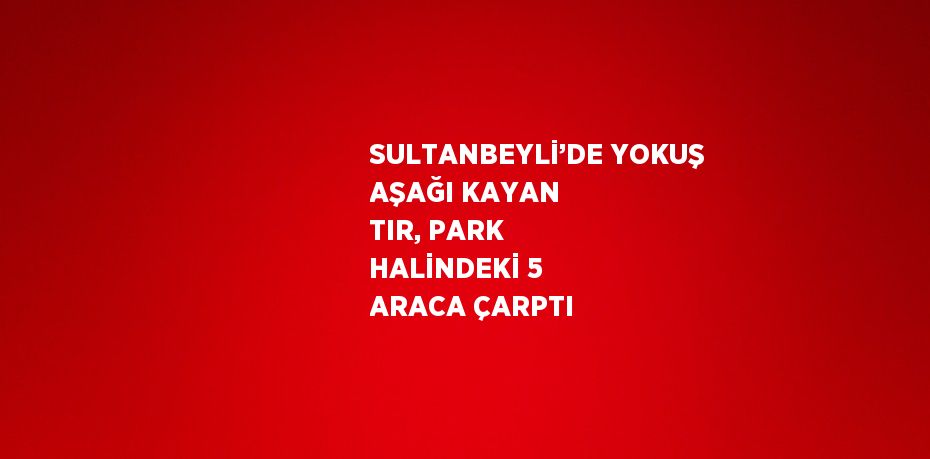 SULTANBEYLİ’DE YOKUŞ AŞAĞI KAYAN TIR, PARK HALİNDEKİ 5 ARACA ÇARPTI
