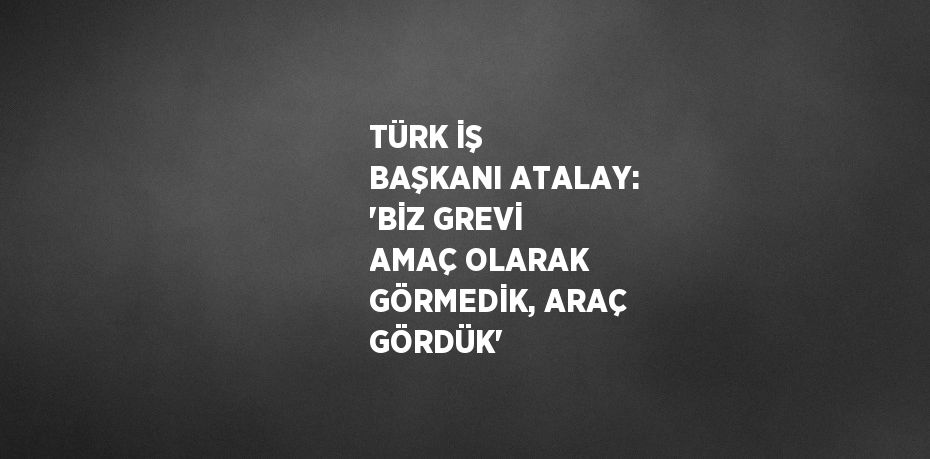 TÜRK İŞ BAŞKANI ATALAY: 'BİZ GREVİ AMAÇ OLARAK GÖRMEDİK, ARAÇ GÖRDÜK'