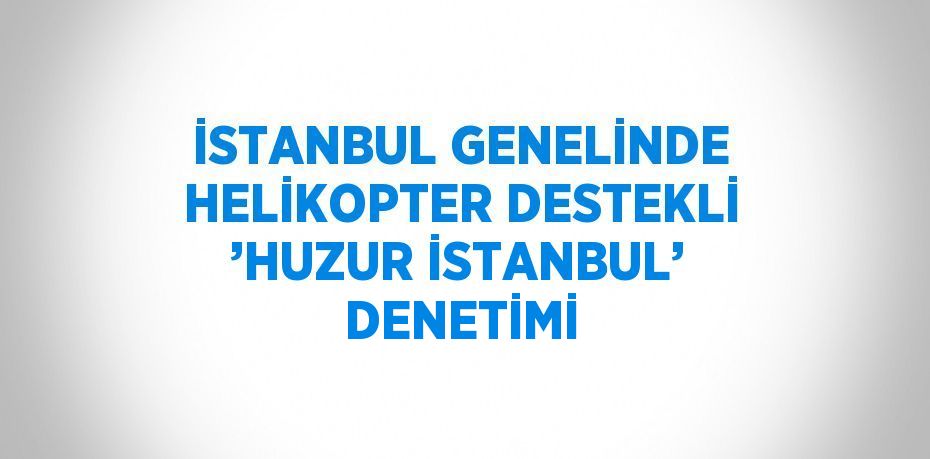 İSTANBUL GENELİNDE HELİKOPTER DESTEKLİ ’HUZUR İSTANBUL’ DENETİMİ