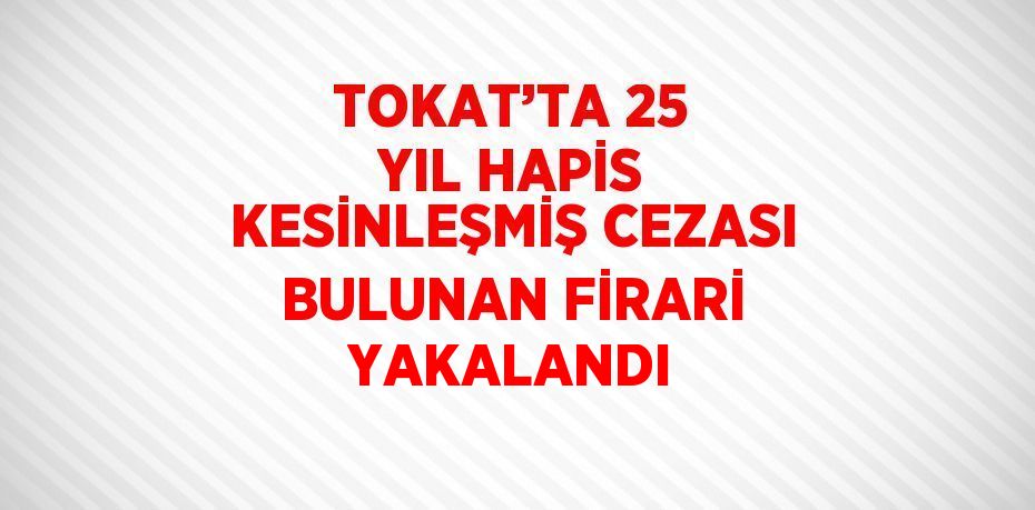 TOKAT’TA 25 YIL HAPİS KESİNLEŞMİŞ CEZASI BULUNAN FİRARİ YAKALANDI