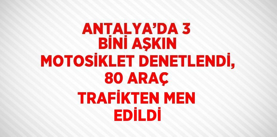 ANTALYA’DA 3 BİNİ AŞKIN MOTOSİKLET DENETLENDİ, 80 ARAÇ TRAFİKTEN MEN EDİLDİ