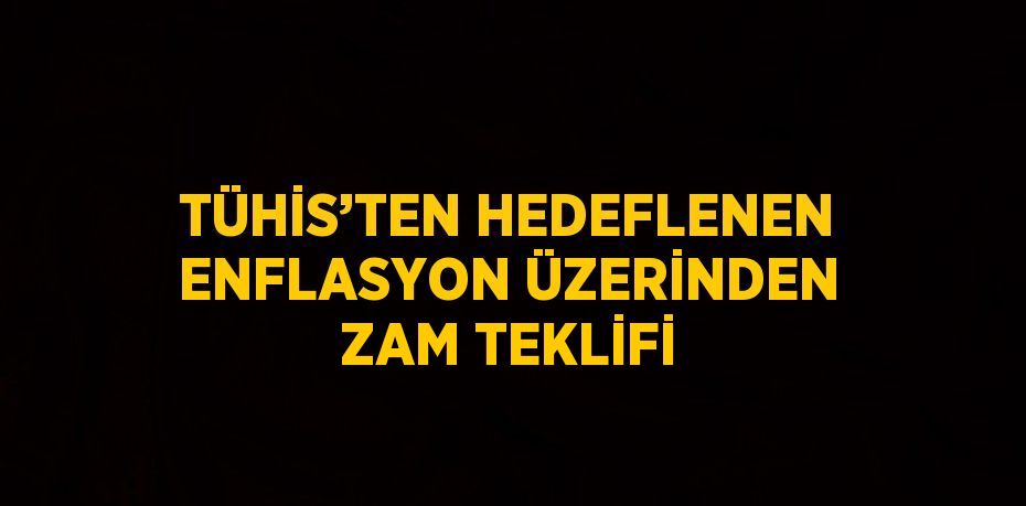 TÜHİS’TEN HEDEFLENEN ENFLASYON ÜZERİNDEN ZAM TEKLİFİ