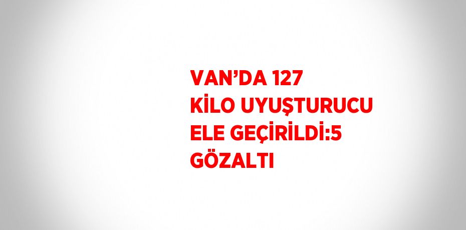 VAN’DA 127 KİLO UYUŞTURUCU ELE GEÇİRİLDİ:5 GÖZALTI