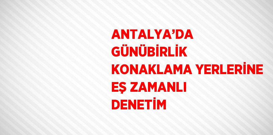ANTALYA’DA GÜNÜBİRLİK KONAKLAMA YERLERİNE EŞ ZAMANLI DENETİM