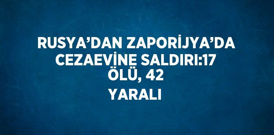 RUSYA’DAN ZAPORİJYA’DA CEZAEVİNE SALDIRI:17 ÖLÜ, 42 YARALI