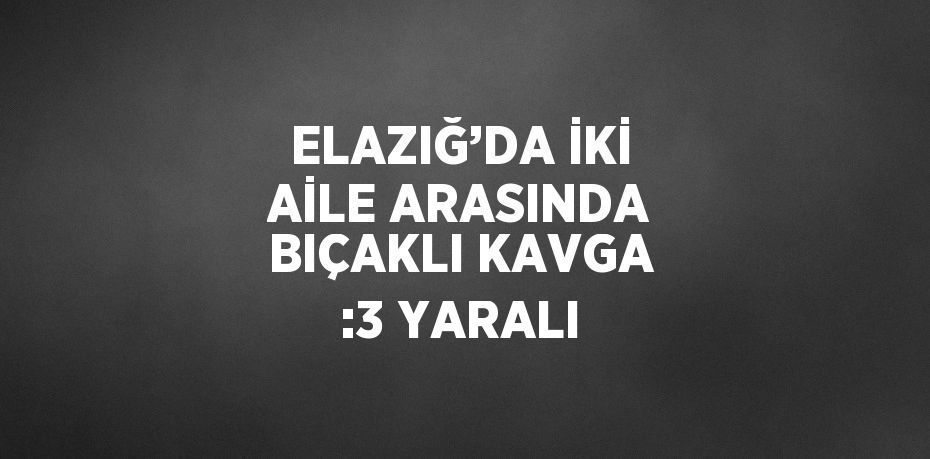 ELAZIĞ’DA İKİ AİLE ARASINDA BIÇAKLI KAVGA :3 YARALI