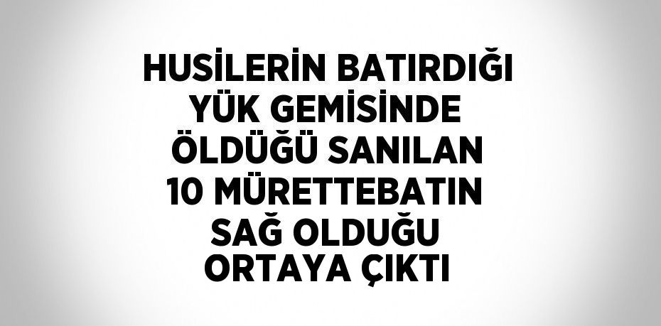 HUSİLERİN BATIRDIĞI YÜK GEMİSİNDE ÖLDÜĞÜ SANILAN 10 MÜRETTEBATIN SAĞ OLDUĞU ORTAYA ÇIKTI