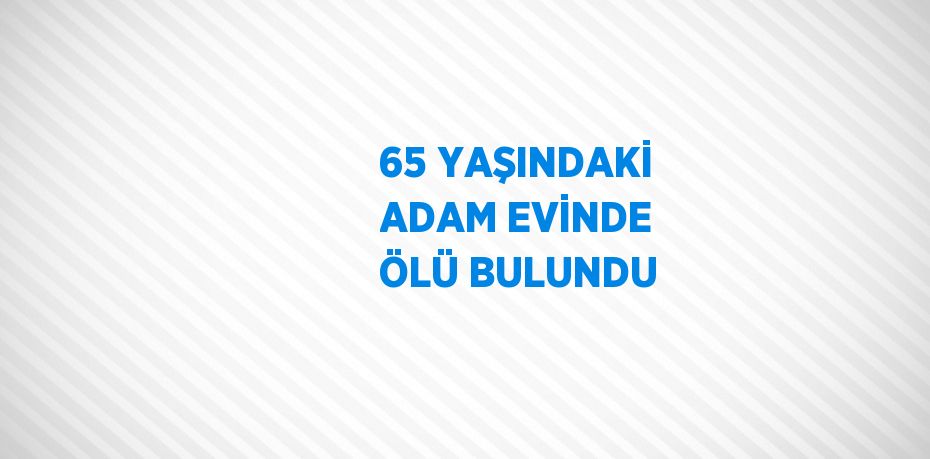 65 YAŞINDAKİ ADAM EVİNDE ÖLÜ BULUNDU