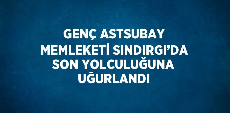 GENÇ ASTSUBAY MEMLEKETİ SINDIRGI’DA SON YOLCULUĞUNA UĞURLANDI