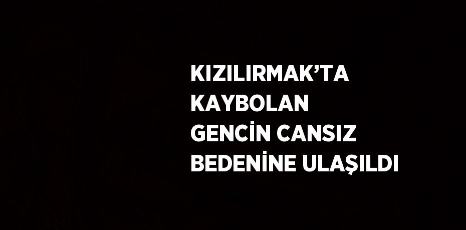 KIZILIRMAK’TA KAYBOLAN GENCİN CANSIZ BEDENİNE ULAŞILDI