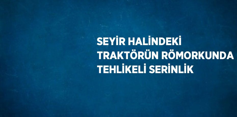 SEYİR HALİNDEKİ TRAKTÖRÜN RÖMORKUNDA TEHLİKELİ SERİNLİK