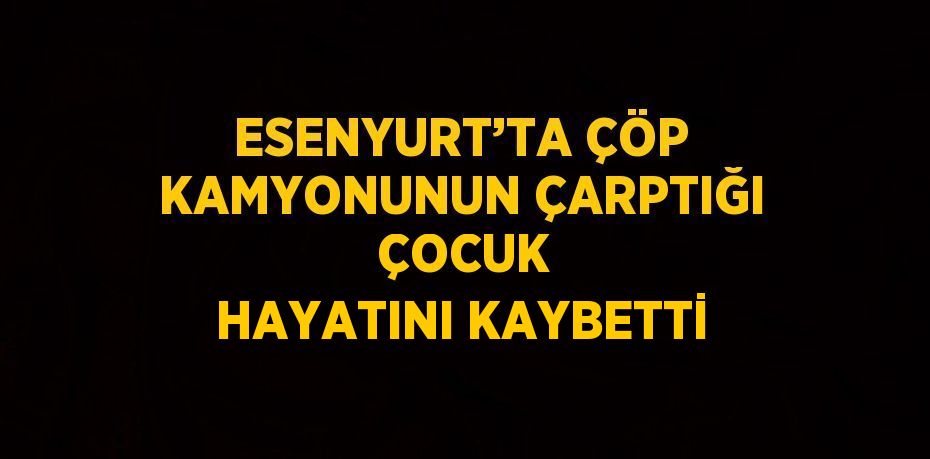 ESENYURT’TA ÇÖP KAMYONUNUN ÇARPTIĞI  ÇOCUK HAYATINI KAYBETTİ