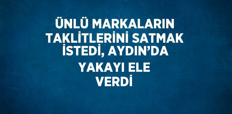ÜNLÜ MARKALARIN TAKLİTLERİNİ SATMAK İSTEDİ, AYDIN’DA YAKAYI ELE VERDİ