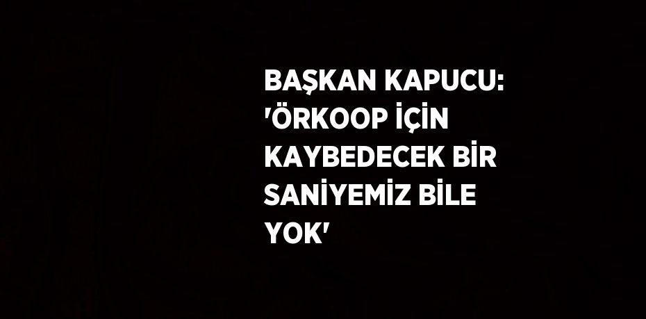 BAŞKAN KAPUCU: 'ÖRKOOP İÇİN KAYBEDECEK BİR SANİYEMİZ BİLE YOK'