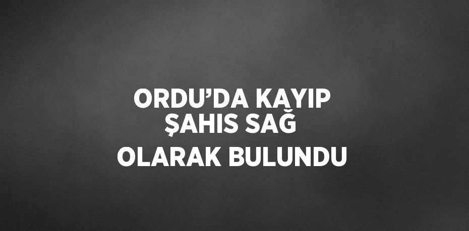 ORDU’DA KAYIP ŞAHIS SAĞ OLARAK BULUNDU