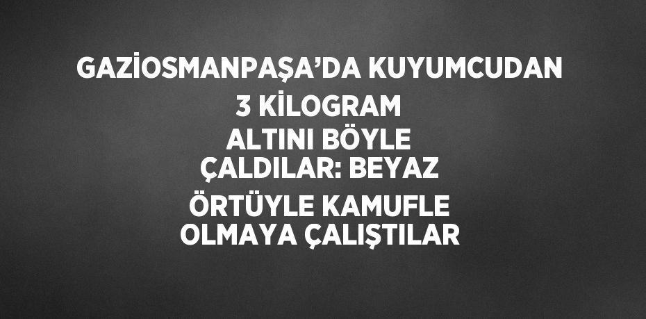 GAZİOSMANPAŞA’DA KUYUMCUDAN 3 KİLOGRAM ALTINI BÖYLE ÇALDILAR: BEYAZ ÖRTÜYLE KAMUFLE OLMAYA ÇALIŞTILAR
