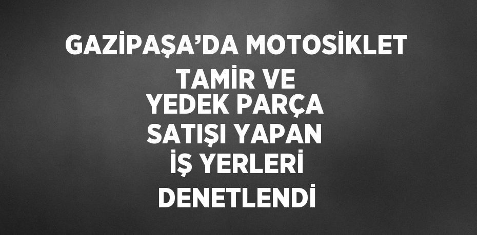 GAZİPAŞA’DA MOTOSİKLET TAMİR VE YEDEK PARÇA SATIŞI YAPAN İŞ YERLERİ DENETLENDİ