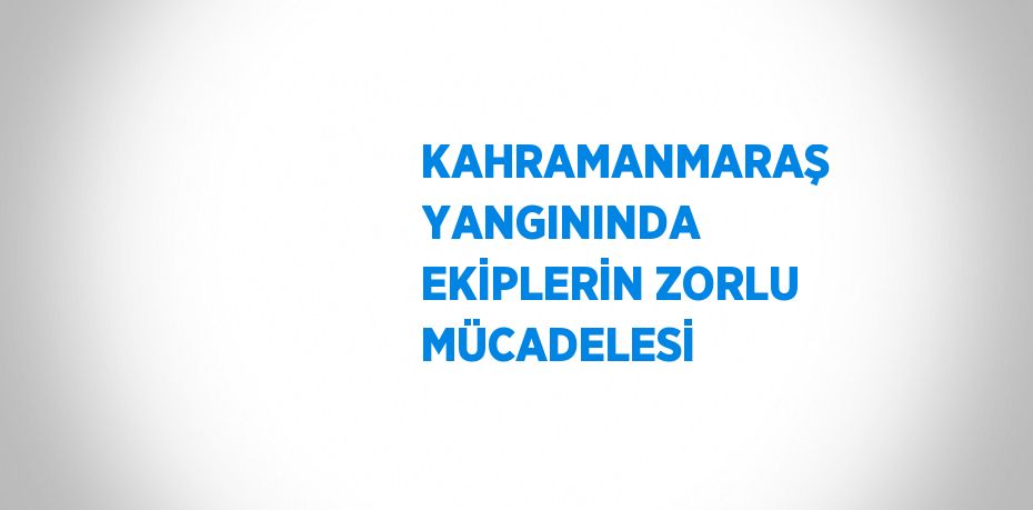 KAHRAMANMARAŞ YANGININDA EKİPLERİN ZORLU MÜCADELESİ