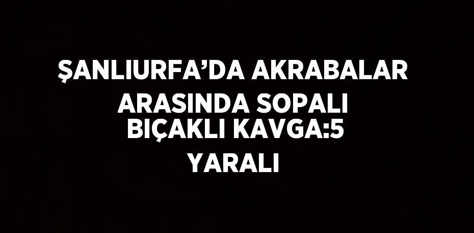 ŞANLIURFA’DA AKRABALAR ARASINDA SOPALI BIÇAKLI KAVGA:5 YARALI