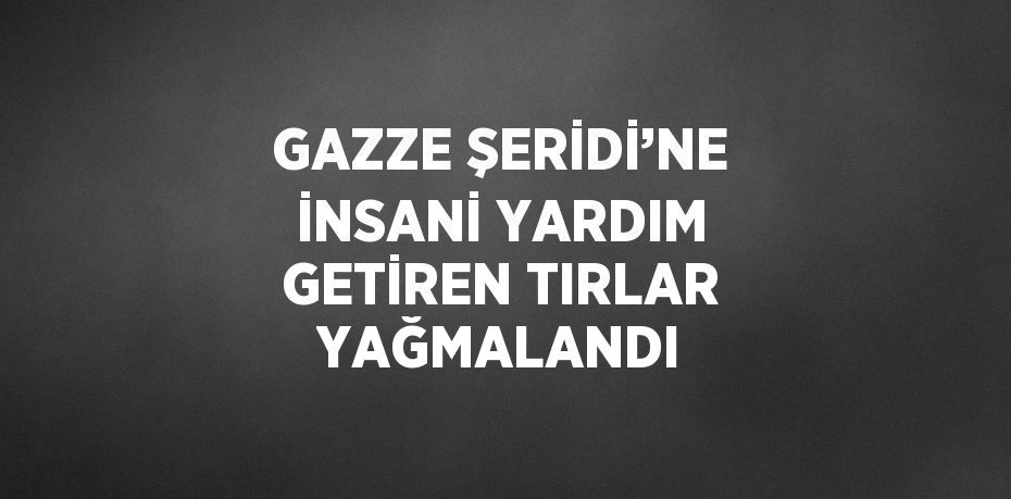 GAZZE ŞERİDİ’NE İNSANİ YARDIM GETİREN TIRLAR YAĞMALANDI