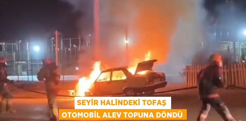 SEYİR HALİNDEKİ TOFAŞ OTOMOBİL ALEV TOPUNA DÖNDÜ