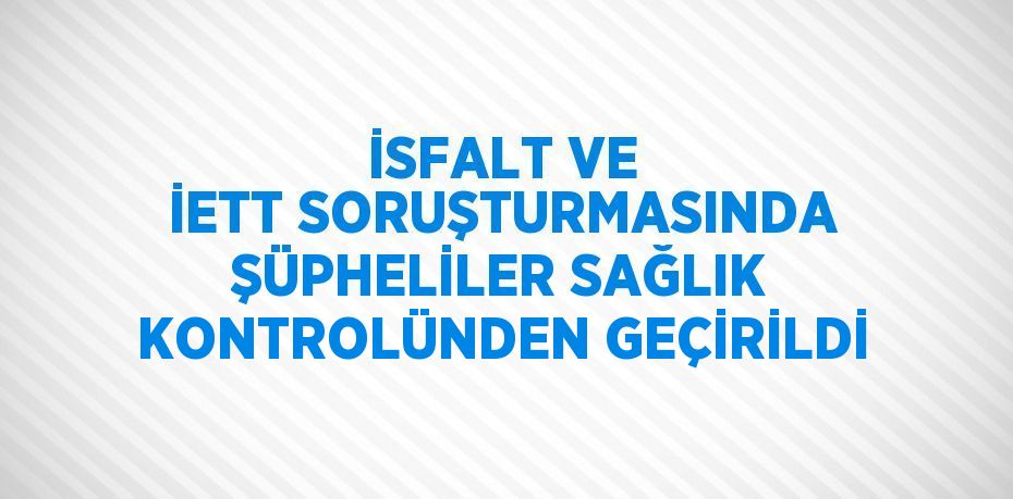 İSFALT VE İETT SORUŞTURMASINDA ŞÜPHELİLER SAĞLIK KONTROLÜNDEN GEÇİRİLDİ