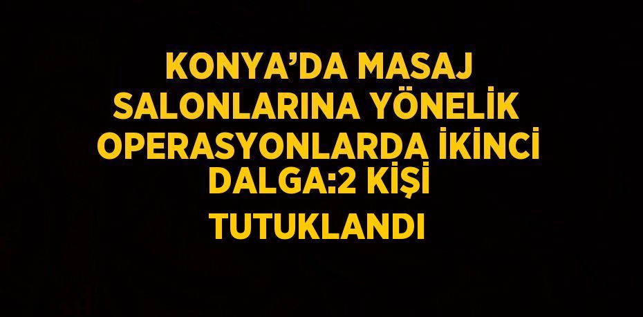 KONYA’DA MASAJ SALONLARINA YÖNELİK OPERASYONLARDA İKİNCİ DALGA:2 KİŞİ TUTUKLANDI