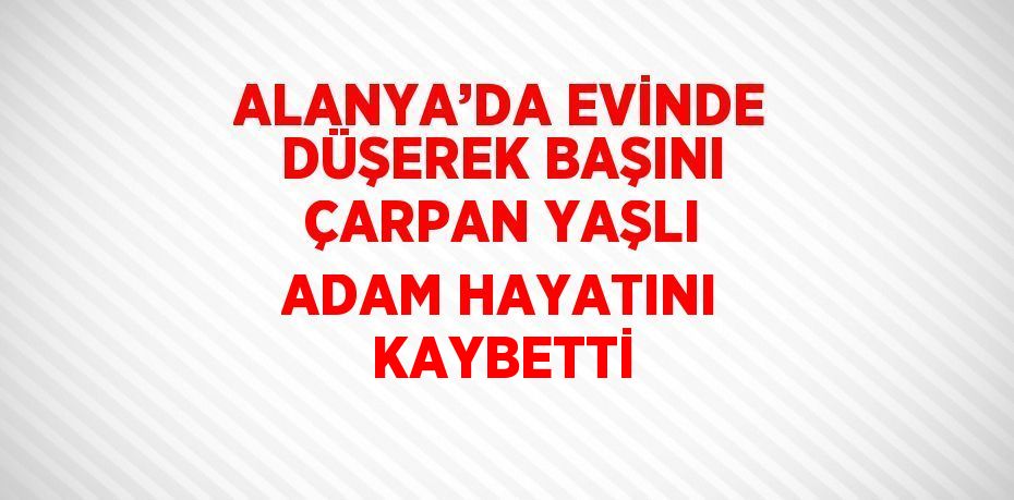 ALANYA’DA EVİNDE DÜŞEREK BAŞINI ÇARPAN YAŞLI ADAM HAYATINI KAYBETTİ