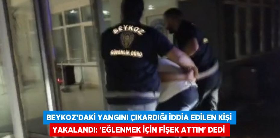 BEYKOZ’DAKİ YANGINI ÇIKARDIĞI İDDİA EDİLEN KİŞİ YAKALANDI: 'EĞLENMEK İÇİN FİŞEK ATTIM' DEDİ