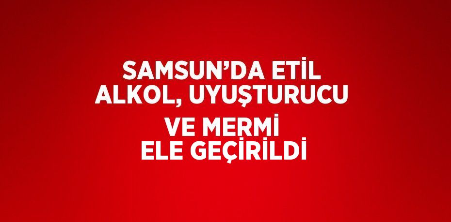SAMSUN’DA ETİL ALKOL, UYUŞTURUCU VE MERMİ ELE GEÇİRİLDİ