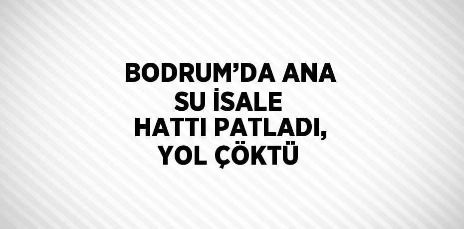 BODRUM’DA ANA SU İSALE HATTI PATLADI, YOL ÇÖKTÜ