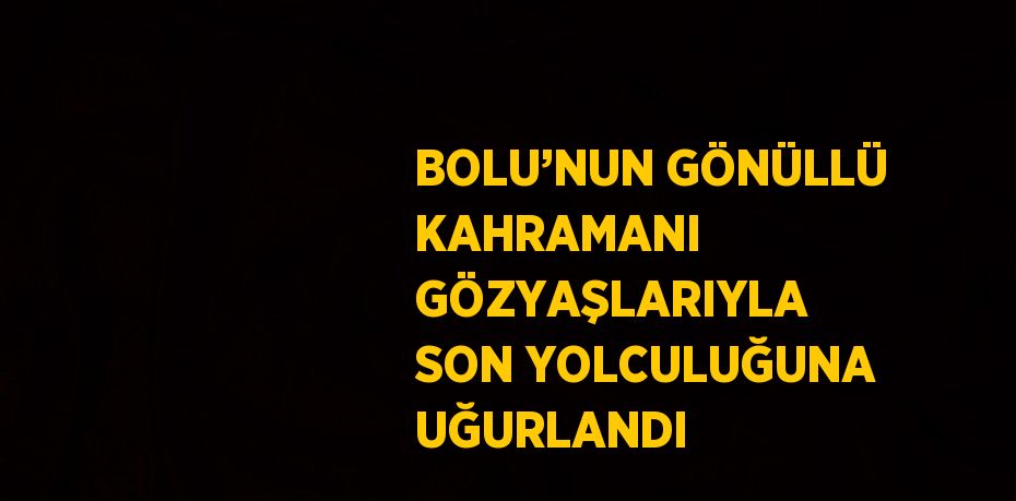 BOLU’NUN GÖNÜLLÜ KAHRAMANI GÖZYAŞLARIYLA SON YOLCULUĞUNA UĞURLANDI