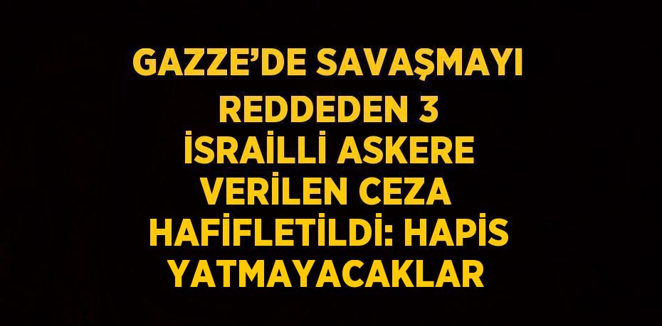 GAZZE’DE SAVAŞMAYI REDDEDEN 3 İSRAİLLİ ASKERE VERİLEN CEZA HAFİFLETİLDİ: HAPİS YATMAYACAKLAR