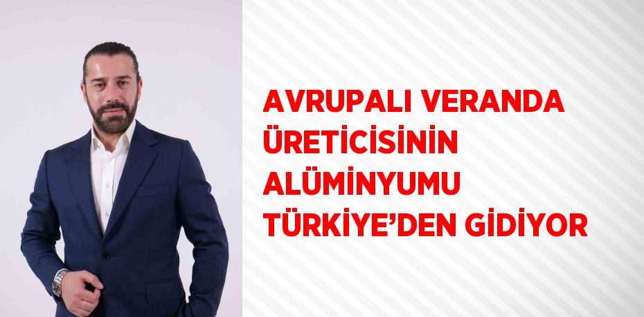 AVRUPALI VERANDA ÜRETİCİSİNİN ALÜMİNYUMU TÜRKİYE’DEN GİDİYOR
