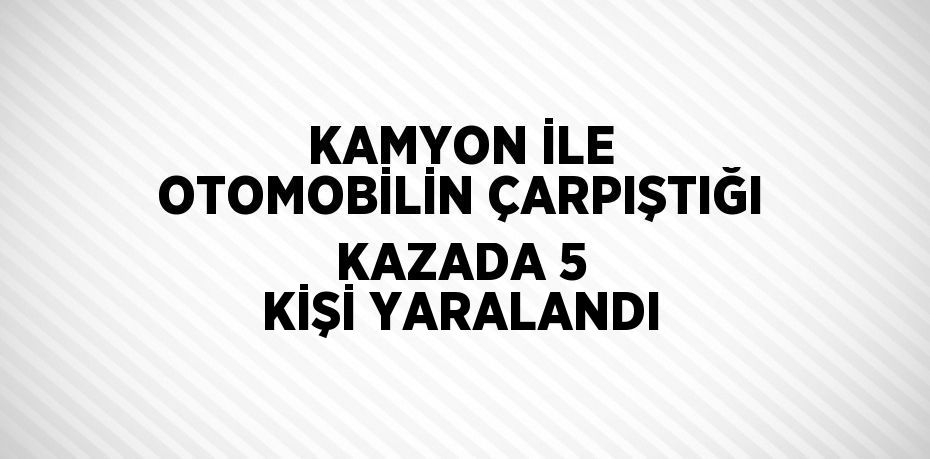 KAMYON İLE OTOMOBİLİN ÇARPIŞTIĞI KAZADA 5 KİŞİ YARALANDI