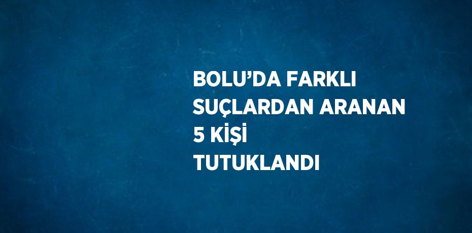 BOLU’DA FARKLI SUÇLARDAN ARANAN 5 KİŞİ TUTUKLANDI