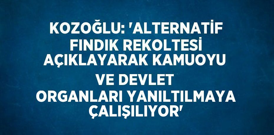 KOZOĞLU: 'ALTERNATİF FINDIK REKOLTESİ AÇIKLAYARAK KAMUOYU VE DEVLET ORGANLARI YANILTILMAYA ÇALIŞILIYOR'
