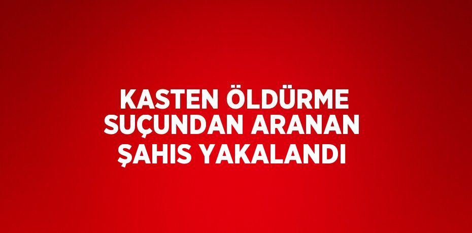 KASTEN ÖLDÜRME SUÇUNDAN ARANAN ŞAHIS YAKALANDI
