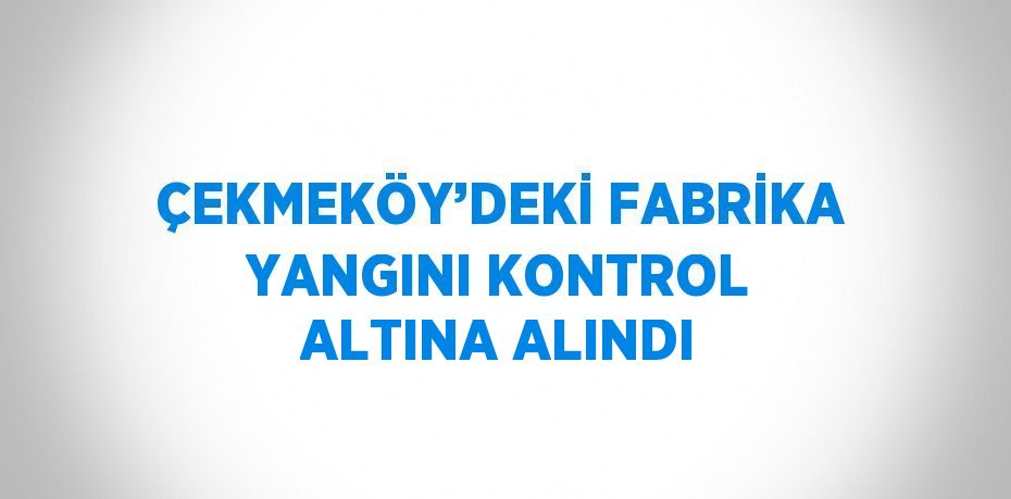 ÇEKMEKÖY’DEKİ FABRİKA YANGINI KONTROL ALTINA ALINDI