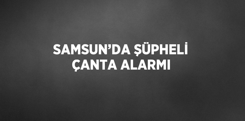 SAMSUN’DA ŞÜPHELİ ÇANTA ALARMI