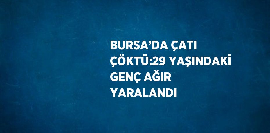 BURSA’DA ÇATI ÇÖKTÜ:29 YAŞINDAKİ GENÇ AĞIR YARALANDI