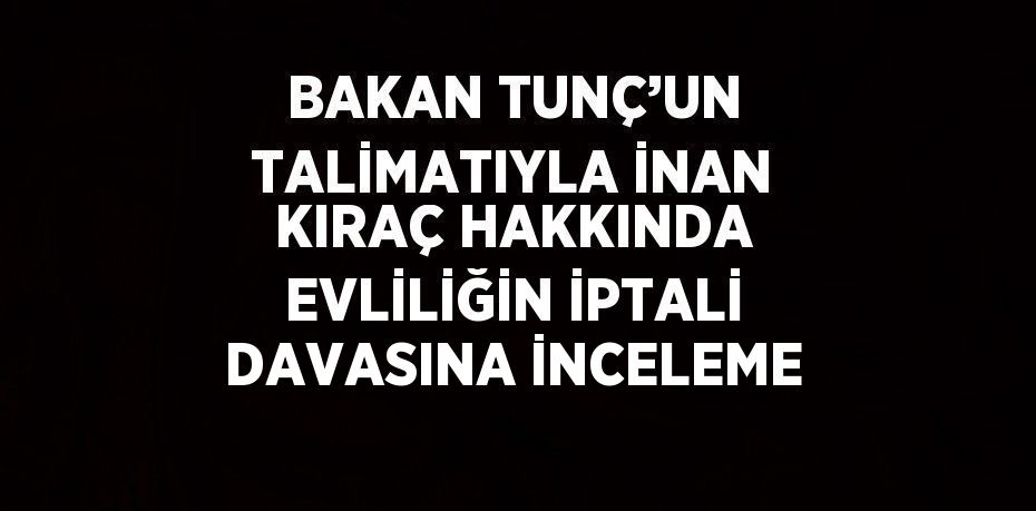 BAKAN TUNÇ’UN TALİMATIYLA İNAN KIRAÇ HAKKINDA EVLİLİĞİN İPTALİ DAVASINA İNCELEME