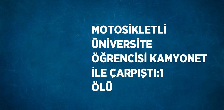 MOTOSİKLETLİ ÜNİVERSİTE ÖĞRENCİSİ KAMYONET İLE ÇARPIŞTI:1 ÖLÜ